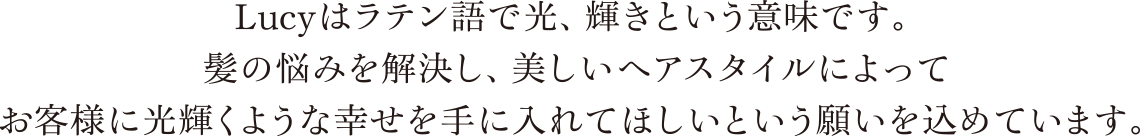 Lucyはラテン語で光、輝きという意味です。髪の悩みを解決し、美しいヘアスタイルによってお客様に光輝くような幸せを手に入れてほしいという願いを込めています。